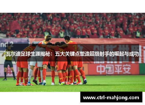 瓦尔迪足球生涯揭秘：五大关键点塑造超级射手的崛起与成功