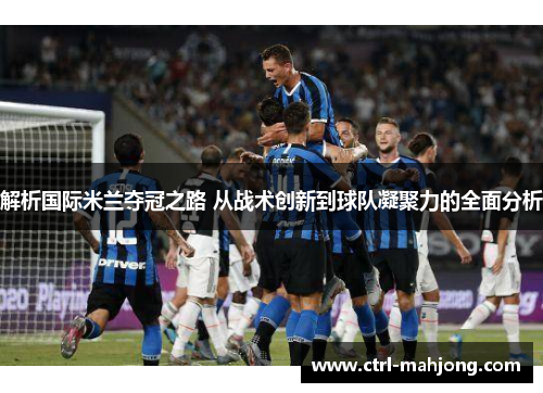 解析国际米兰夺冠之路 从战术创新到球队凝聚力的全面分析