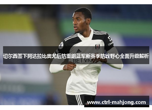 切尔西签下阿达拉比奥尤后防重组蓝军新赛季防线野心全面升级解析